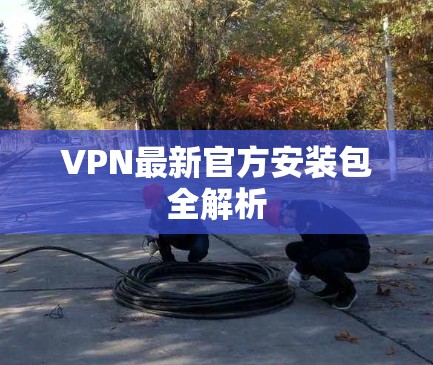 VPN最新官方安装包全解析 VPN最新官方安装包全解析