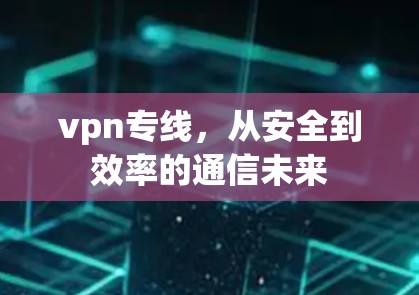 vpn专线,从安全到效率的通信未来 vpn专线,从安全到效率的通信未来