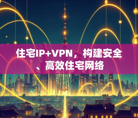 住宅IP+VPN,构建安全、高效住宅网络 住宅IP+VPN,构建安全、高效住宅网络
