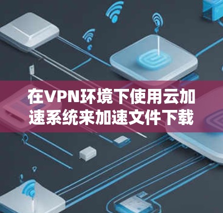 在VPN环境下使用云加速系统来加速文件下载，是一个旨在提升下载速度的高效方法。以下是对这一过程的详细说明