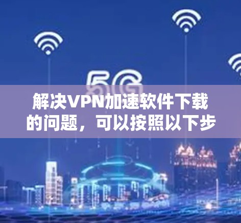 解决VPN加速软件下载的问题，可以按照以下步骤进行