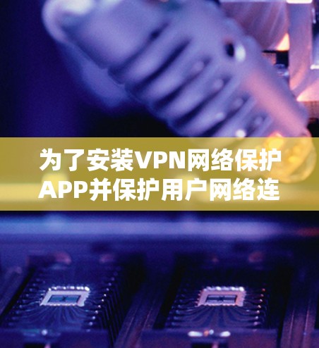为了安装VPN网络保护APP并保护用户网络连接和数据，以下是详细的步骤和建议