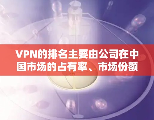 VPN的排名主要由公司在中国市场的占有率、市场份额以及在国际市场的覆盖能力决定。以下是根据中国市场的分析得出的VPN公司排名