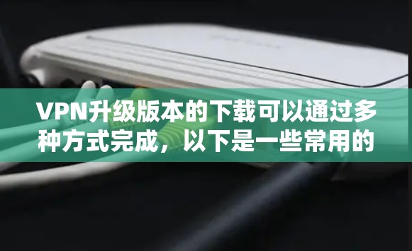 VPN升级版本的下载可以通过多种方式完成，以下是一些常用的方法和推荐的工具
