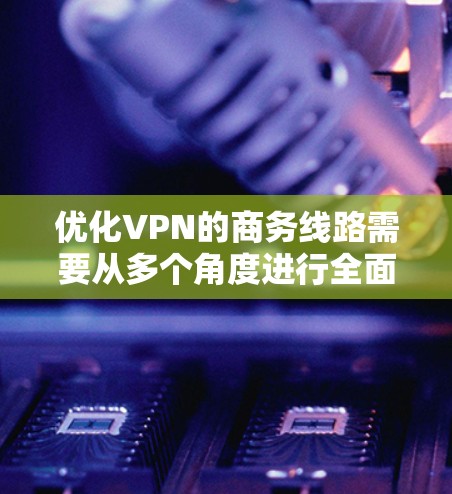 优化VPN的商务线路需要从多个角度进行全面考虑，以确保最佳的用户体验和数据安全。以下是对优化VPN服务的详细建议和步骤